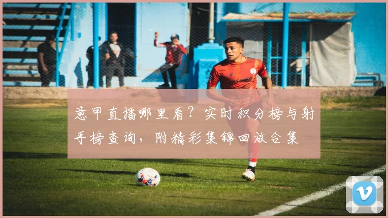 意甲直播哪里看？实时积分榜与射手榜查询，附精彩集锦回放合集