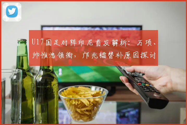 U17国足对阵印尼首发解析:万项、帅惟浩领衔,邝兆镭替补原因探讨