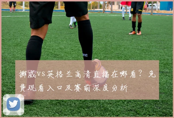 挪威vs英格兰高清直播在哪看？免费观看入口及赛前深度分析